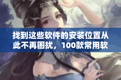 找到这些软件的安装位置从此不再困扰，100款常用软件详细安装路径一览