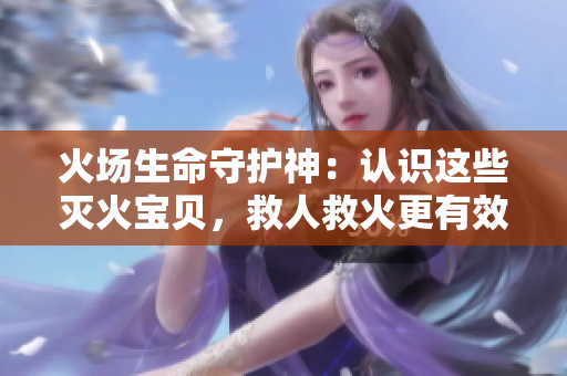 火场生命守护神：认识这些灭火宝贝，救人救火更有效