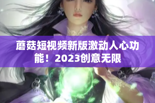 蘑菇短视频新版激动人心功能！2023创意无限