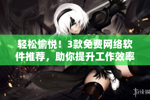 轻松愉悦！3款免费网络软件推荐，助你提升工作效率