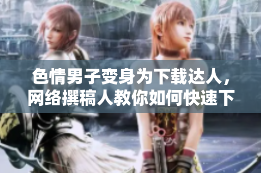 色情男子变身为下载达人，网络撰稿人教你如何快速下载！