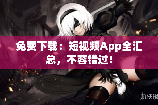 免费下载：短视频App全汇总，不容错过！