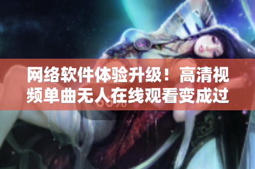 网络软件体验升级！高清视频单曲无人在线观看变成过去式！