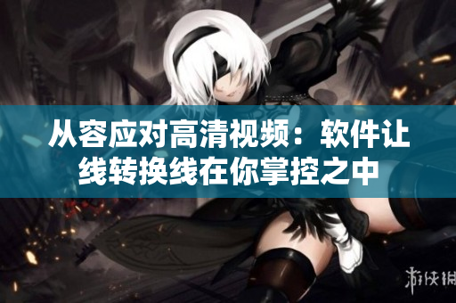 从容应对高清视频：软件让线转换线在你掌控之中