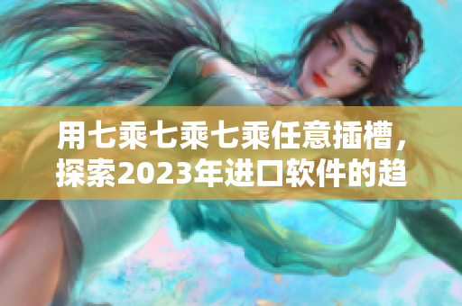 用七乘七乘七乘任意插槽，探索2023年进口软件的趋势与未来