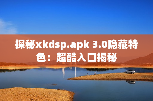 探秘xkdsp.apk 3.0隐藏特色：超酷入口揭秘