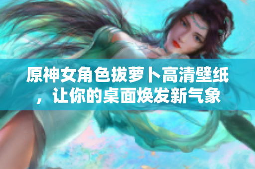 原神女角色拔萝卜高清壁纸，让你的桌面焕发新气象