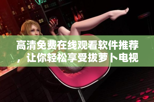 高清免费在线观看软件推荐，让你轻松享受拔萝卜电视剧