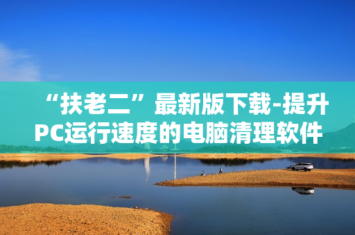 “扶老二”最新版下载-提升PC运行速度的电脑清理软件