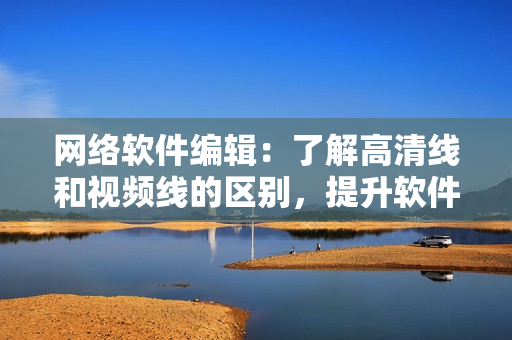 网络软件编辑：了解高清线和视频线的区别，提升软件使用体验