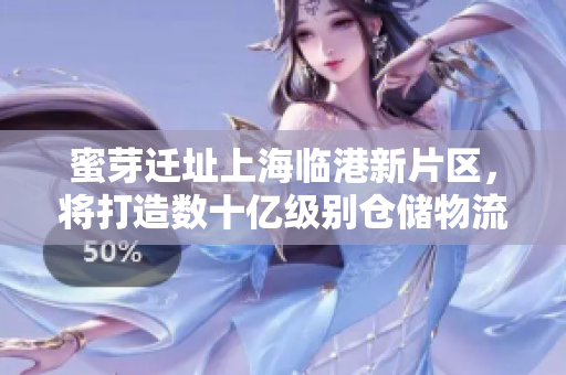 蜜芽迁址上海临港新片区，将打造数十亿级别仓储物流中心。