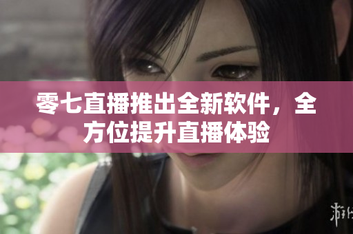 零七直播推出全新软件，全方位提升直播体验