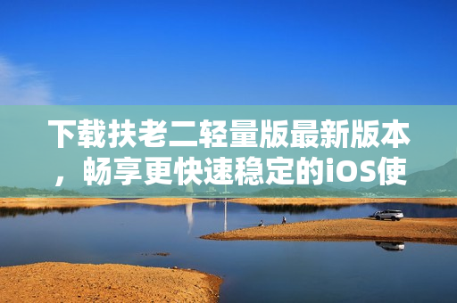 下载扶老二轻量版最新版本，畅享更快速稳定的iOS使用体验！