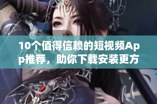 10个值得信赖的短视频App推荐，助你下载安装更方便！