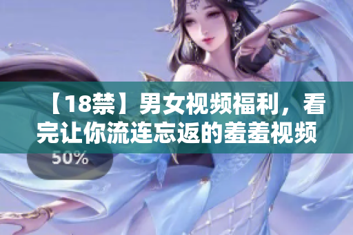 【18禁】男女视频福利，看完让你流连忘返的羞羞视频