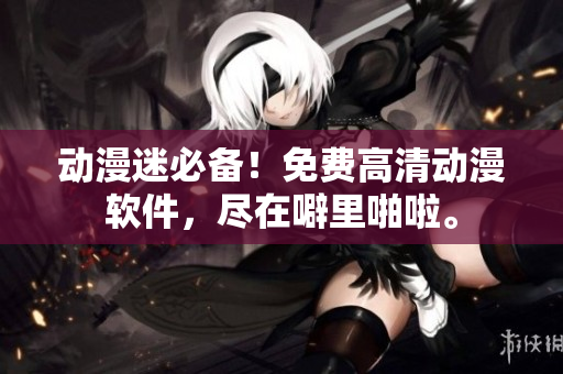 动漫迷必备！免费高清动漫软件，尽在噼里啪啦。