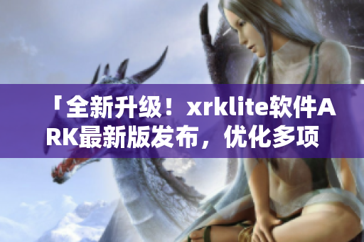 「全新升级！xrklite软件ARK最新版发布，优化多项功能」
