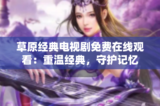 草原经典电视剧免费在线观看：重温经典，守护记忆