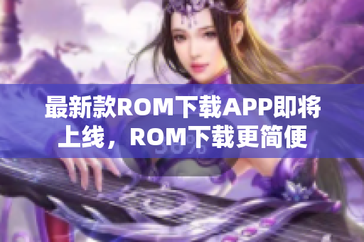 最新款ROM下载APP即将上线，ROM下载更简便