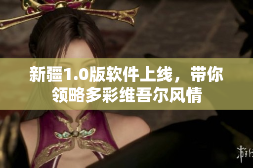 新疆1.0版软件上线，带你领略多彩维吾尔风情