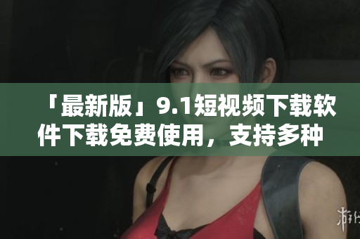 「最新版」9.1短视频下载软件下载免费使用，支持多种视频格式！