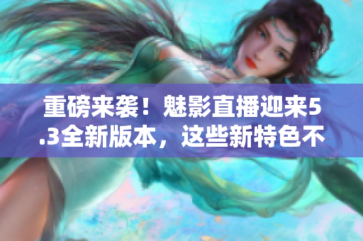 重磅来袭！魅影直播迎来5.3全新版本，这些新特色不容错过！