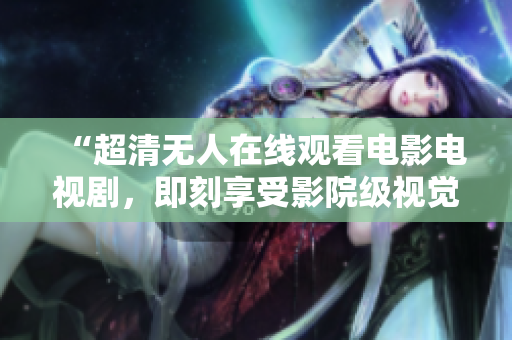 “超清无人在线观看电影电视剧，即刻享受影院级视觉盛宴！”