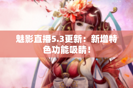 魅影直播5.3更新：新增特色功能吸睛！