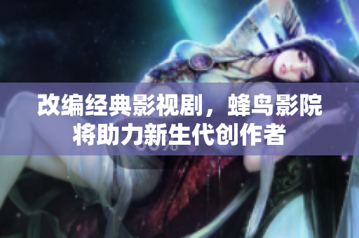 改编经典影视剧，蜂鸟影院将助力新生代创作者