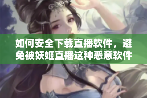 如何安全下载直播软件，避免被妖姬直播这种恶意软件侵害？