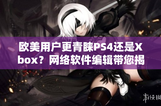 欧美用户更青睐PS4还是Xbox？网络软件编辑带您揭秘