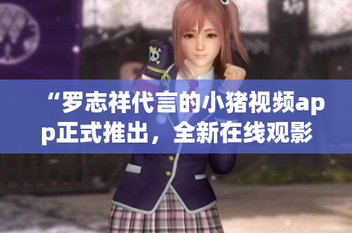 “罗志祥代言的小猪视频app正式推出，全新在线观影体验等你来体验！”