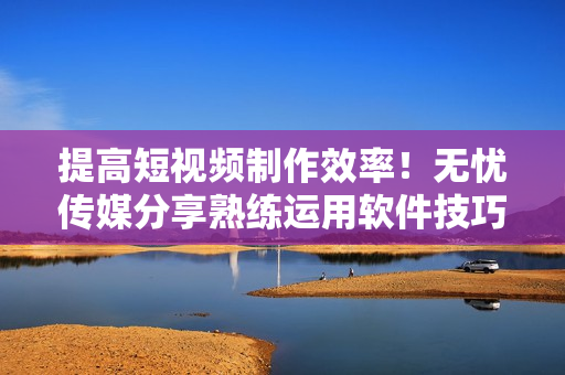 提高短视频制作效率！无忧传媒分享熟练运用软件技巧