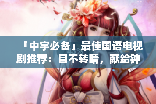「中字必备」最佳国语电视剧推荐：目不转睛，献给钟爱中文的你！
