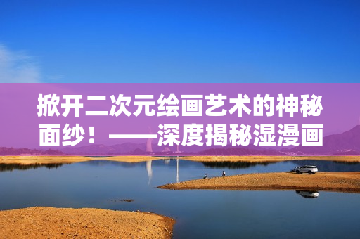 掀开二次元绘画艺术的神秘面纱！——深度揭秘湿漫画制作过程