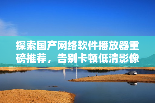 探索国产网络软件播放器重磅推荐，告别卡顿低清影像!
