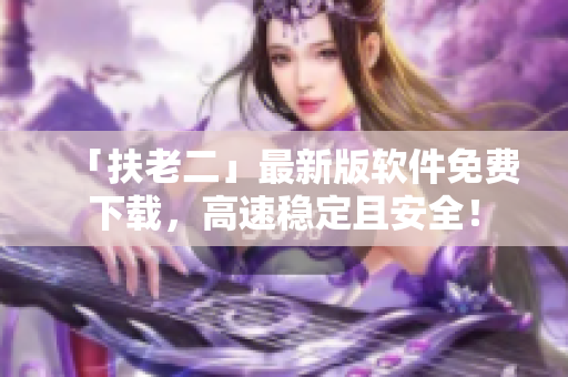 「扶老二」最新版软件免费下载，高速稳定且安全！