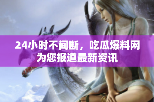 24小时不间断，吃瓜爆料网为您报道最新资讯