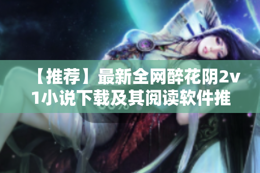 【推荐】最新全网醉花阴2v1小说下载及其阅读软件推荐！
