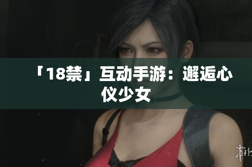 「18禁」互动手游：邂逅心仪少女