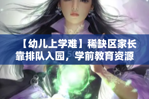 【幼儿上学难】稀缺区家长靠排队入园，学前教育资源最为匮乏！