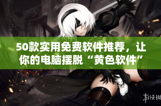 50款实用免费软件推荐，让你的电脑摆脱“黄色软件”烦恼！