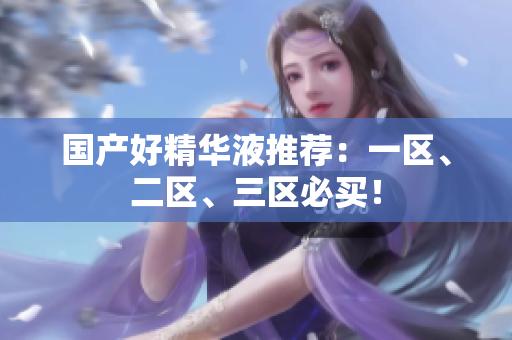 国产好精华液推荐：一区、二区、三区必买！