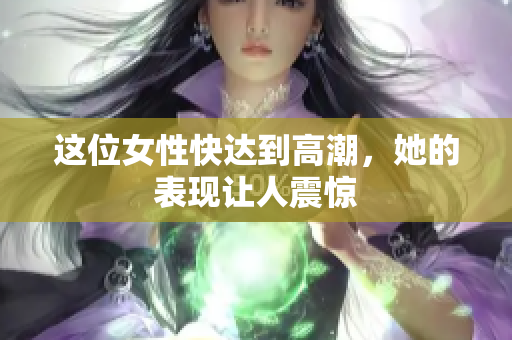 这位女性快达到高潮，她的表现让人震惊