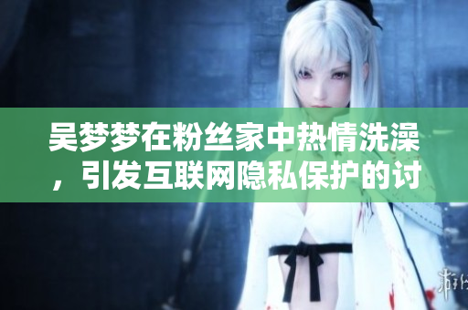 吴梦梦在粉丝家中热情洗澡，引发互联网隐私保护的讨论