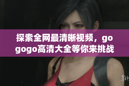 探索全网最清晰视频，gogogo高清大全等你来挑战
