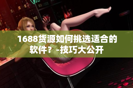 1688货源如何挑选适合的软件？-技巧大公开