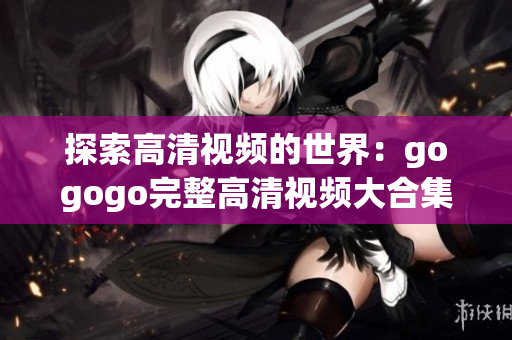 探索高清视频的世界：gogogo完整高清视频大合集