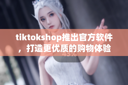 tiktokshop推出官方软件，打造更优质的购物体验