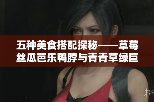 五种美食搭配探秘——草莓丝瓜芭乐鸭脖与青青草绿巨人共度美味时光